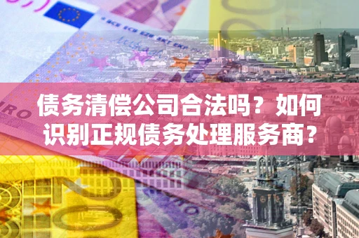 武汉债务清偿公司合法吗？如何识别正规债务处理服务商？
