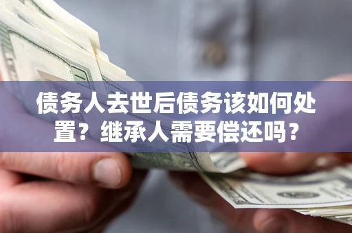 武汉债务人去世后债务该如何处置？继承人需要偿还吗？