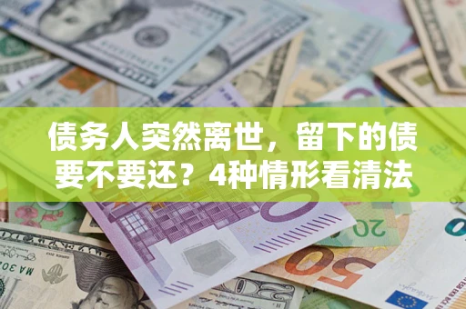 武汉债务人突然离世，留下的债要不要还？4种情形看清法律判决