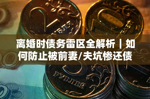 武汉离婚时债务雷区全解析｜如何防止被前妻/夫坑惨还债？