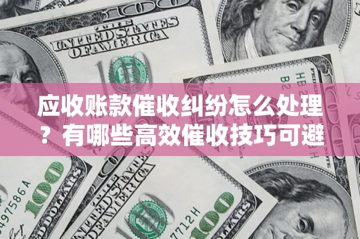 武汉应收账款催收纠纷怎么处理？有哪些高效催收技巧可避免坏账？